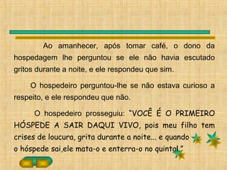 Ao amanhecer, após tomar café, o dono da
hospedagem lhe perguntou se ele não havia escutado
gritos durante a noite, e ele respondeu que sim.
O hospedeiro perguntou-lhe se não estava curioso a
respeito, e ele respondeu que não.
O hospedeiro prosseguiu: “VOCÊ É O PRIMEIRO
HÓSPEDE A SAIR DAQUI VIVO, pois meu filho tem
crises de loucura, grita durante a noite... e quando
o hóspede sai,ele mata-o e enterra-o no quintal.”
 