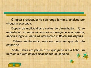O rapaz prosseguiu na sua longa jornada, ansioso por
chegar a sua casa.
Depois de muitos dias e noites de caminhada... Já ao
entardecer, viu entre as árvores a fumaça de sua casinha,
andou e logo viu entre os arbustos o vulto de sua esposa.
Estava anoitecendo, mas ele pode ver que ela não
estava só.
Andou mais um pouco e viu que junto a ela tinha um
homem a quem estava acariciando os cabelos.
 