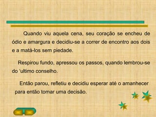 Quando viu aquela cena, seu coração se encheu de
ódio e amargura e decidiu-se a correr de encontro aos dois
e a matá-los sem piedade.
Respirou fundo, apressou os passos, quando lembrou-se
do ‘ultimo conselho.
Então parou, refletiu e decidiu esperar até o amanhecer
para então tomar uma decisão.
 