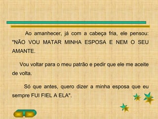 Ao amanhecer, já com a cabeça fria, ele pensou:
"NÃO VOU MATAR MINHA ESPOSA E NEM O SEU
AMANTE.
Vou voltar para o meu patrão e pedir que ele me aceite
de volta.
Só que antes, quero dizer a minha esposa que eu
sempre FUI FIEL A ELA".
 