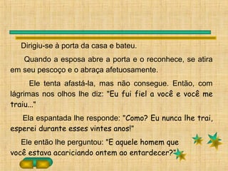 Dirigiu-se à porta da casa e bateu.
Quando a esposa abre a porta e o reconhece, se atira
em seu pescoço e o abraça afetuosamente.
Ele tenta afastá-la, mas não consegue. Então, com
lágrimas nos olhos lhe diz: "Eu fui fiel a você e você me
traiu..."
Ela espantada lhe responde: "Como? Eu nunca lhe trai,
esperei durante esses vintes anos!"
Ele então lhe perguntou: "E aquele homem que
você estava acariciando ontem ao entardecer?"
 