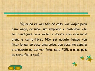 "Querida eu vou sair de casa, vou viajar para
bem longe, arrumar um emprego e trabalhar até
ter condições para voltar e dar-te uma vida mais
digna e confortável. Não sei quanto tempo vou
ficar longe, só peço uma coisa, que você me espere
e enquanto eu estiver fora, seja FIEL a mim, pois
eu serei fiel a você. "
 