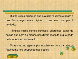 Muitas vezes achamos que o atalho "queima etapas" e
nos faz chegar mais rápido, o que nem sempre é
verdade...
Muitas vezes somos curiosos, queremos saber de
coisas que nem ao menos nos dizem respeito e que nada
de bom nos acrescentará...
Outras vezes, agimos por impulso, na hora da raiva, e
fatalmente nos arrependemos depois.
 