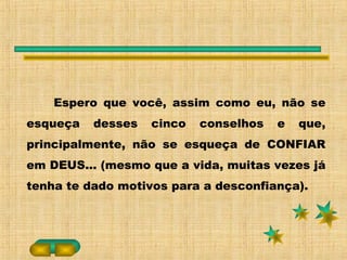 Espero que você, assim como eu, não se
esqueça desses cinco conselhos e que,
principalmente, não se esqueça de CONFIAR
em DEUS... (mesmo que a vida, muitas vezes já
tenha te dado motivos para a desconfiança).
 