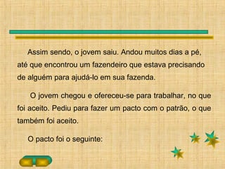 Assim sendo, o jovem saiu. Andou muitos dias a pé,
até que encontrou um fazendeiro que estava precisando
de alguém para ajudá-lo em sua fazenda.
O jovem chegou e ofereceu-se para trabalhar, no que
foi aceito. Pediu para fazer um pacto com o patrão, o que
também foi aceito.
O pacto foi o seguinte:
 