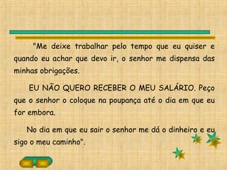 "Me deixe trabalhar pelo tempo que eu quiser e
quando eu achar que devo ir, o senhor me dispensa das
minhas obrigações.
EU NÃO QUERO RECEBER O MEU SALÁRIO. Peço
que o senhor o coloque na poupança até o dia em que eu
for embora.
No dia em que eu sair o senhor me dá o dinheiro e eu
sigo o meu caminho".
 