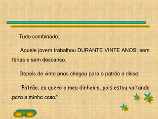 Tudo combinado.
Aquele jovem trabalhou DURANTE VINTE ANOS, sem
férias e sem descanso.
Depois de vinte anos chegou para o patrão e disse:
"Patrão, eu quero o meu dinheiro, pois estou voltando
para a minha casa."
 