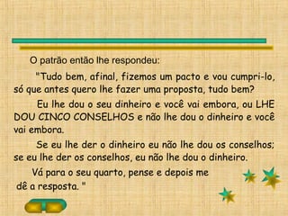 O patrão então lhe respondeu:
"Tudo bem, afinal, fizemos um pacto e vou cumpri-lo,
só que antes quero lhe fazer uma proposta, tudo bem?
Eu lhe dou o seu dinheiro e você vai embora, ou LHE
DOU CINCO CONSELHOS e não lhe dou o dinheiro e você
vai embora.
Se eu lhe der o dinheiro eu não lhe dou os conselhos;
se eu lhe der os conselhos, eu não lhe dou o dinheiro.
Vá para o seu quarto, pense e depois me
dê a resposta. "
 