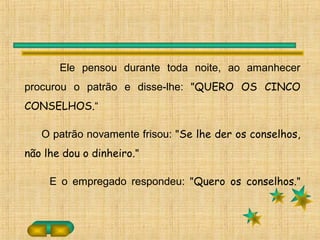 Ele pensou durante toda noite, ao amanhecer
procurou o patrão e disse-lhe: "QUERO OS CINCO
CONSELHOS.“
O patrão novamente frisou: "Se lhe der os conselhos,
não lhe dou o dinheiro."
E o empregado respondeu: "Quero os conselhos."
 