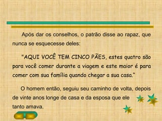 Após dar os conselhos, o patrão disse ao rapaz, que
nunca se esquecesse deles:
"AQUI VOCÊ TEM CINCO PÃES, estes quatro são
para você comer durante a viagem e este maior é para
comer com sua família quando chegar a sua casa.“
O homem então, seguiu seu caminho de volta, depois
de vinte anos longe de casa e da esposa que ele
tanto amava.
 