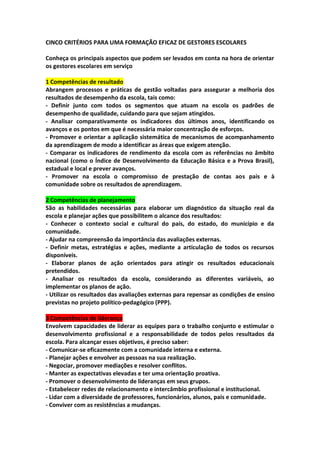 CINCO CRITÉRIOS PARA UMA FORMAÇÃO EFICAZ DE GESTORES ESCOLARES
Conheça os principais aspectos que podem ser levados em conta na hora de orientar
os gestores escolares em serviço
1 Competências de resultado
Abrangem processos e práticas de gestão voltadas para assegurar a melhoria dos
resultados de desempenho da escola, tais como:
- Definir junto com todos os segmentos que atuam na escola os padrões de
desempenho de qualidade, cuidando para que sejam atingidos.
- Analisar comparativamente os indicadores dos últimos anos, identificando os
avanços e os pontos em que é necessária maior concentração de esforços.
- Promover e orientar a aplicação sistemática de mecanismos de acompanhamento
da aprendizagem de modo a identificar as áreas que exigem atenção.
- Comparar os indicadores de rendimento da escola com as referências no âmbito
nacional (como o Índice de Desenvolvimento da Educação Básica e a Prova Brasil),
estadual e local e prever avanços.
- Promover na escola o compromisso de prestação de contas aos pais e à
comunidade sobre os resultados de aprendizagem.
2 Competências de planejamento
São as habilidades necessárias para elaborar um diagnóstico da situação real da
escola e planejar ações que possibilitem o alcance dos resultados:
- Conhecer o contexto social e cultural do país, do estado, do município e da
comunidade.
- Ajudar na compreensão da importância das avaliações externas.
- Definir metas, estratégias e ações, mediante a articulação de todos os recursos
disponíveis.
- Elaborar planos de ação orientados para atingir os resultados educacionais
pretendidos.
- Analisar os resultados da escola, considerando as diferentes variáveis, ao
implementar os planos de ação.
- Utilizar os resultados das avaliações externas para repensar as condições de ensino
previstas no projeto político-pedagógico (PPP).
3 Competências de liderança
Envolvem capacidades de liderar as equipes para o trabalho conjunto e estimular o
desenvolvimento profissional e a responsabilidade de todos pelos resultados da
escola. Para alcançar esses objetivos, é preciso saber:
- Comunicar-se eficazmente com a comunidade interna e externa.
- Planejar ações e envolver as pessoas na sua realização.
- Negociar, promover mediações e resolver conflitos.
- Manter as expectativas elevadas e ter uma orientação proativa.
- Promover o desenvolvimento de lideranças em seus grupos.
- Estabelecer redes de relacionamento e intercâmbio profissional e institucional.
- Lidar com a diversidade de professores, funcionários, alunos, pais e comunidade.
- Conviver com as resistências a mudanças.
 