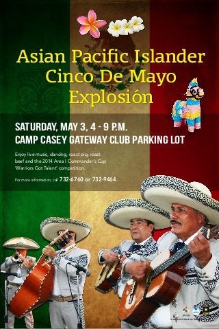 SATURDAY, MAY 3, 4 - 9 P.M.
CAMP CASEY GATEWAY CLUB PARKING LOT
For more information, call 732-6760 or 732-9464.
In support of the Army Family Covenant
Asian Pacific Islander
Cinco De Mayo
Explosión
Enjoy live music, dancing, roast pig, roast
beef and the 2014 Area I Commander’s Cup
‘Warriors Got Talent’ competition.
 