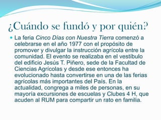 ¿Cuándo se fundó y por quién?
 La feria Cinco Días con Nuestra Tierra comenzó a
celebrarse en el año 1977 con el propósito de
promover y divulgar la instrucción agrícola entre la
comunidad. El evento se realizaba en el vestíbulo
del edificio Jesús T. Piñero, sede de la Facultad de
Ciencias Agrícolas y desde ese entonces ha
evolucionado hasta convertirse en una de las ferias
agrícolas más importantes del País. En la
actualidad, congrega a miles de personas, en su
mayoría excursiones de escuelas y Clubes 4 H, que
acuden al RUM para compartir un rato en familia.
 