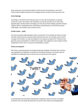 pela maneira que nosso cérebro trabalha. Estamos muito mais propensos a vincular de
maneira direta imagens relevantes em mensagens do que um texto, mesmo que seja curto.
2) Use Hashtags
A hashtag é a ferramenta mais direta para que um tuíte seja visualizado por um grande
número de usuário. No entanto, não é indicado usar mais do que dois em um único tuíte.
Segundo alguns estudos sobre o microblog, usar mais do que duas hashtags apresenta impacto
negativo sobre o compartilhamento. Entenda que esta dica pode ser muito útil não só para
corporações, mas, também, para usuários comuns.
3) Pedir retuíte ... pode?
Por mais que pareça indelicado pedir retuíte, o famoso RT, se for utilizada da maneira correta,
evitando o apelo excessivo, esta dica pode realmente funcionar. Por exemplo, para um perfil
conseguir mais retuítes, um tuíte mais objetivo e com palavras de ação como “retuíta se você
gosta de nossos computadores” é melhor do que algo muito subjetivo em que a palavra retuíte
é publicada no final, como “se você ama computadores, retuíta”.
4) Faça uma pergunta
Além disso, as pessoas gostam de interagir quando são instigadas. Pensando nisso, incentive
seus seguidores com perguntas e conversas no microblog. Essa tática, no entanto, deve ser
utilizada com moderação, mais ou menos uma ou duas vezes por dia, apenas.
Se você perceber que eles estão respondendo as perguntas, pense em tornar a estratégia
semanal ou crie uma sessão de discussão uma vez por mês e utilize uma hashtag própria.
 