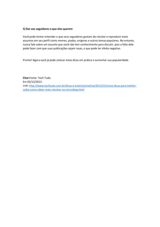 5) Dar aos seguidores o que eles querem
Você pode tentar entender o que seus seguidores gostam de retuitar e reproduzir estes
assuntos em seu perfil como memes, piadas, enigmas e outros temas populares. No entanto,
nunca fale sobre um assunto que você não tem conhecimento para discutir, pois a falta dele
pode fazer com que suas publicações sejam rasas, o que pode ter efeito negativo.
Pronto! Agora você já pode colocar estas dicas em prática e aumentar sua popularidade.
Citar:Fonte: Tech Tudo.
Em 02/12/2013.
Link: http://www.techtudo.com.br/dicas-e-tutoriais/noticia/2013/12/cinco-dicas-para-twitter-
saiba-como-obter-mais-retuites-no-microblog.html
 