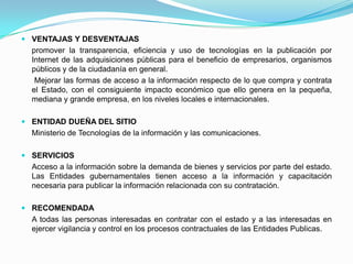VENTAJAS Y DESVENTAJAS	promover la transparencia, eficiencia y uso de tecnologías en la publicación por Internet de las adquisiciones públicas para el beneficio de empresarios, organismos públicos y de la ciudadanía en general.            Mejorar las formas de acceso a la información respecto de lo que compra y contrata el Estado, con el consiguiente impacto económico que ello genera en la pequeña, mediana y grande empresa, en los niveles locales e internacionales. ENTIDAD DUEÑA DEL SITIO	Ministerio de Tecnologías de la información y las comunicaciones. SERVICIOS	Acceso a la información sobre la demanda de bienes y servicios por parte del estado.                                                        Las Entidades gubernamentales tienen acceso a la información y capacitación necesaria para publicar la información relacionada con su contratación. RECOMENDADA	A todas las personas interesadas en contratar con el estado y a las interesadas en ejercer vigilancia y control en los procesos contractuales de las Entidades Publicas. 