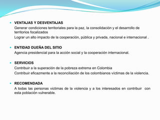 VENTAJAS Y DESVENTAJAS	Generar condiciones territoriales para la paz, la consolidación y el desarrollo de territorios focalizados	Lograr un alto impacto de la cooperación, pública y privada, nacional e internacional .ENTIDAD DUEÑA DEL SITIO	Agencia presidencial para la acción social y la cooperación internacional.SERVICIOSContribuir a la superación de la pobreza extrema en Colombia	Contribuir eficazmente a la reconciliación de los colombianos víctimas de la violencia.RECOMENDADA	A todas las personas victimas de la violencia y a los interesados en contribuir  con esta población vulnerable.