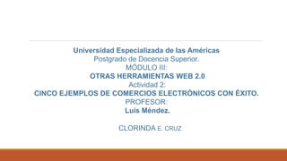Universidad Especializada de las Américas
Postgrado de Docencia Superior.
MÓDULO III:
OTRAS HERRAMIENTAS WEB 2.0
Actividad 2:
CINCO EJEMPLOS DE COMERCIOS ELECTRÓNICOS CON ÉXITO.
PROFESOR:
Luis Méndez.
CLORINDA E. CRUZ
 
