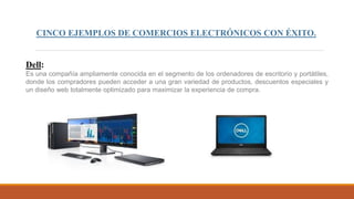 CINCO EJEMPLOS DE COMERCIOS ELECTRÓNICOS CON ÉXITO.
Dell:
Es una compañía ampliamente conocida en el segmento de los ordenadores de escritorio y portátiles,
donde los compradores pueden acceder a una gran variedad de productos, descuentos especiales y
un diseño web totalmente optimizado para maximizar la experiencia de compra.
 