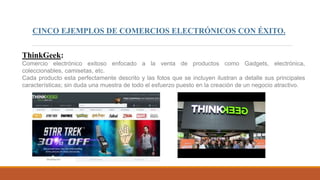 CINCO EJEMPLOS DE COMERCIOS ELECTRÓNICOS CON ÉXITO.
ThinkGeek:
Comercio electrónico exitoso enfocado a la venta de productos como Gadgets, electrónica,
coleccionables, camisetas, etc.
Cada producto esta perfectamente descrito y las fotos que se incluyen ilustran a detalle sus principales
características; sin duda una muestra de todo el esfuerzo puesto en la creación de un negocio atractivo.
 