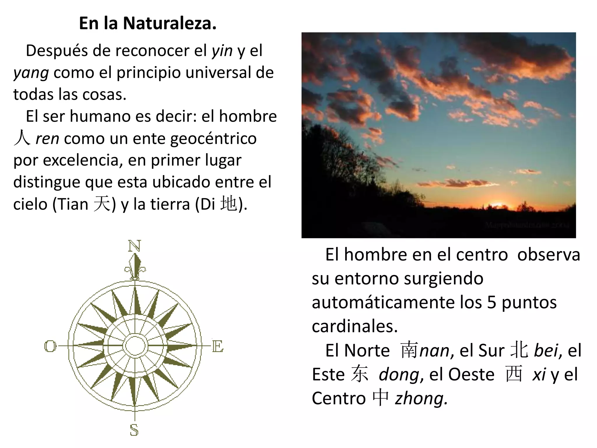 En la Naturaleza.
Después de reconocer el yin y el
yang como el principio universal de
todas las cosas.
El ser humano es decir: el hombre
人 ren como un ente geocéntrico
por excelencia, en primer lugar
distingue que esta ubicado entre el
cielo (Tian 天) y la tierra (Di 地).
El hombre en el centro observa
su entorno surgiendo
automáticamente los 5 puntos
cardinales.
El Norte 南nan, el Sur 北 bei, el
Este 东 dong, el Oeste 西 xi y el
Centro 中 zhong.
 