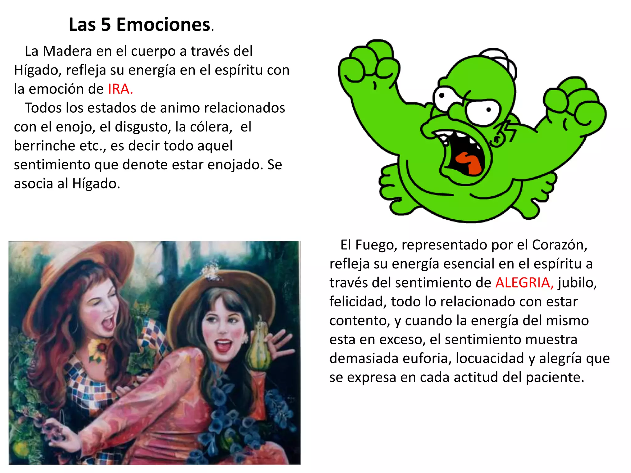 La Madera en el cuerpo a través del
Hígado, refleja su energía en el espíritu con
la emoción de IRA.
Todos los estados de animo relacionados
con el enojo, el disgusto, la cólera, el
berrinche etc., es decir todo aquel
sentimiento que denote estar enojado. Se
asocia al Hígado.
El Fuego, representado por el Corazón,
refleja su energía esencial en el espíritu a
través del sentimiento de ALEGRIA, jubilo,
felicidad, todo lo relacionado con estar
contento, y cuando la energía del mismo
esta en exceso, el sentimiento muestra
demasiada euforia, locuacidad y alegría que
se expresa en cada actitud del paciente.
Las 5 Emociones.
 