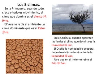 En la Primavera; cuando todo
crece y todo es movimiento, el
clima que domina es el Viento 风
feng.
El Verano le da al ambiente un
clima dominante que es el Calor
热re.
En la Canícula, cuando aparecen
las lluvias el clima que domina es la
Humedad 湿 shi .
El Otoño la humedad se evapora,
dejando el clima dominante de la
Sequedad 燥 zao.
Para que en el Invierno reine el
Frío 寒 han.
Los 5 climas.
 