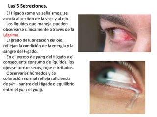 El Hígado como ya señalamos, se
asocia al sentido de la vista y al ojo.
Los líquidos que maneja, pueden
observarse clínicamente a través de la
Lágrima.
El grado de lubricación del ojo,
reflejan la condición de la energía y la
sangre del Hígado.
En el exceso de yang del Hígado y el
consecuente consumo de líquidos, los
ojos se tornan secos, rojos e irritados.
Observarlos húmedos y de
coloración normal refleja suficiencia
de yin – sangre del Hígado o equilibrio
entre el yin y el yang.
Las 5 Secreciones.
 