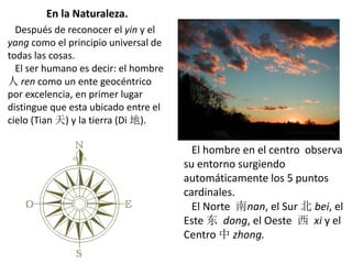 En la Naturaleza.
Después de reconocer el yin y el
yang como el principio universal de
todas las cosas.
El ser humano es decir: el hombre
人 ren como un ente geocéntrico
por excelencia, en primer lugar
distingue que esta ubicado entre el
cielo (Tian 天) y la tierra (Di 地).
El hombre en el centro observa
su entorno surgiendo
automáticamente los 5 puntos
cardinales.
El Norte 南nan, el Sur 北 bei, el
Este 东 dong, el Oeste 西 xi y el
Centro 中 zhong.
 