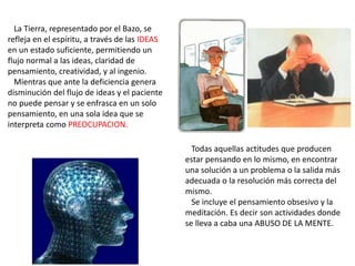 La Tierra, representado por el Bazo, se
refleja en el espíritu, a través de las IDEAS
en un estado suficiente, permitiendo un
flujo normal a las ideas, claridad de
pensamiento, creatividad, y al ingenio.
Mientras que ante la deficiencia genera
disminución del flujo de ideas y el paciente
no puede pensar y se enfrasca en un solo
pensamiento, en una sola idea que se
interpreta como PREOCUPACION.
Todas aquellas actitudes que producen
estar pensando en lo mismo, en encontrar
una solución a un problema o la salida más
adecuada o la resolución más correcta del
mismo.
Se incluye el pensamiento obsesivo y la
meditación. Es decir son actividades donde
se lleva a caba una ABUSO DE LA MENTE.
 