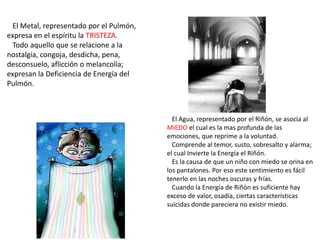 El Metal, representado por el Pulmón,
expresa en el espíritu la TRISTEZA.
Todo aquello que se relacione a la
nostalgia, congoja, desdicha, pena,
desconsuelo, aflicción o melancolía;
expresan la Deficiencia de Energía del
Pulmón.
El Agua, representado por el Riñón, se asocia al
MIEDO el cual es la mas profunda de las
emociones, que reprime a la voluntad.
Comprende al temor, susto, sobresalto y alarma;
el cual Invierte la Energía el Riñón.
Es la causa de que un niño con miedo se orina en
los pantalones. Por eso este sentimiento es fácil
tenerlo en las noches oscuras y frías.
Cuando la Energía de Riñón es suficiente hay
exceso de valor, osadía, ciertas características
suicidas donde pareciera no existir miedo.
 