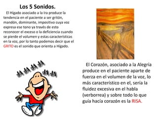 El Hígado asociado a la Ira produce la
tendencia en el paciente a ser gritón,
mandón, dominante, impositivo cuya voz
expresa ese tono ya través de esto
reconocer el exceso o la deficiencia cuando
se pierde el volumen y estas características
en la voz, por lo tanto podemos decir que el
GRITO es el sonido que orienta a Hígado.
El Corazón, asociado a la Alegría
produce en el paciente aparte de
fuerza en el volumen de la voz, lo
más característico en el, sería la
fluidez excesiva en el habla
(verborrea) y sobre todo lo que
guía hacía corazón es la RISA.
Los 5 Sonidos.
 