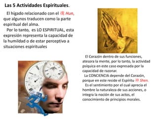 El hígado relacionado con el 魂 Hun,
que algunos traducen como la parte
espiritual del alma.
Por lo tanto, es LO ESPIRITUAL, esta
expresión representa la capacidad de
la humildad o de estar perceptivo a
situaciones espirituales
El Corazón dentro de sus funciones,
atesora la mente, por lo tanto, la actividad
psíquica en este caso expresada por la
capacidad de razonar.
La CONCIENCIA depende del Corazón,
porque en este reside el Espíritu 神 Shen.
Es el sentimiento por el cual aprecia el
hombre la naturaleza de sus acciones, o
integra la noción de sus actos, el
conocimiento de principios morales.
Las 5 Actividades Espirituales.
 
