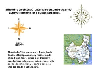 El hombre en el centro observa su entorno surgiendo
automáticamente los 5 puntos cardinales.
Al norte de China se encuentra Rusia, donde
domina el frío (polo norte) y hacia el sur de
China (Hong Kong), rumbo a los trópicos y
ecuador hace más calor, el este u oriente, sitio
por donde sale el Sol y el oeste o poniente
sitio por donde el Sol se oculta.
 