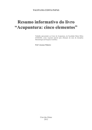 TALITA DA COSTA PAPAS
Resumo informativo do livro
“Acupuntura: cinco elementos”
Trabalho apresentado ao Curso de Acupuntura, da Faculdade Maria Milza
(FAMAM), como requisito parcial para obtenção da nota da disciplina
Metodologia da Pesquisa Científica
Profª. Josemar Pinheiro
Cruz das Almas
2012
 