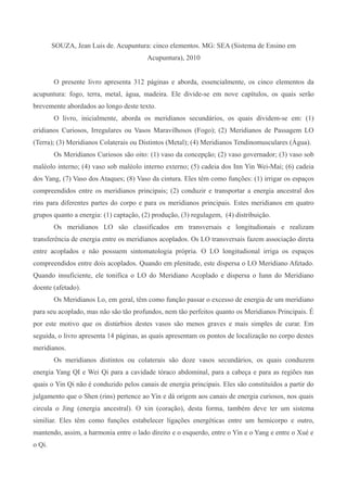 SOUZA, Jean Luis de. Acupuntura: cinco elementos. MG: SEA (Sistema de Ensino em
Acupuntura), 2010
O presente livro apresenta 312 páginas e aborda, essencialmente, os cinco elementos da
acupuntura: fogo, terra, metal, água, madeira. Ele divide-se em nove capítulos, os quais serão
brevemente abordados ao longo deste texto.
O livro, inicialmente, aborda os meridianos secundários, os quais dividem-se em: (1)
eridianos Curiosos, Irregulares ou Vasos Maravilhosos (Fogo); (2) Meridianos de Passagem LO
(Terra); (3) Meridianos Colaterais ou Distintos (Metal); (4) Meridianos Tendinomusculares (Água).
Os Meridianos Curiosos são oito: (1) vaso da concepção; (2) vaso governador; (3) vaso sob
maléolo interno; (4) vaso sob maléolo interno externo; (5) cadeia dos Inn Yin Wei-Mai; (6) cadeia
dos Yang, (7) Vaso dos Ataques; (8) Vaso da cintura. Eles têm como funções: (1) irrigar os espaços
compreendidos entre os meridianos principais; (2) conduzir e transportar a energia ancestral dos
rins para diferentes partes do corpo e para os meridianos principais. Estes meridianos em quatro
grupos quanto a energia: (1) captação, (2) produção, (3) regulagem, (4) distribuição.
Os meridianos LO são classificados em transversais e longitudionais e realizam
transferência de energia entre os meridianos acoplados. Os LO transversais fazem associação direta
entre acoplados e não possuem sintomatologia própria. O LO longitudional irriga os espaços
compreendidos entre dois acoplados. Quando em plenitude, este dispersa o LO Meridiano Afetado.
Quando insuficiente, ele tonifica o LO do Meridiano Acoplado e dispersa o Iunn do Meridiano
doente (afetado).
Os Meridianos Lo, em geral, têm como função passar o excesso de energia de um meridiano
para seu acoplado, mas não são tão profundos, nem tão perfeitos quanto os Meridianos Principais. É
por este motivo que os distúrbios destes vasos são menos graves e mais simples de curar. Em
seguida, o livro apresenta 14 páginas, as quais apresentam os pontos de localização no corpo destes
meridianos.
Os meridianos distintos ou colaterais são doze vasos secundários, os quais conduzem
energia Yang QI e Wei Qi para a cavidade tóraco abdominal, para a cabeça e para as regiões nas
quais o Yin Qi não é conduzido pelos canais de energia principais. Eles são constituídos a partir do
julgamento que o Shen (rins) pertence ao Yin e dá origem aos canais de energia curiosos, nos quais
circula o Jing (energia ancestral). O xin (coração), desta forma, também deve ter um sistema
similiar. Eles têm como funções estabelecer ligações energéticas entre um hemicorpo e outro,
mantendo, assim, a harmonia entre o lado direito e o esquerdo, entre o Yin e o Yang e entre o Xué e
o Qi.
 