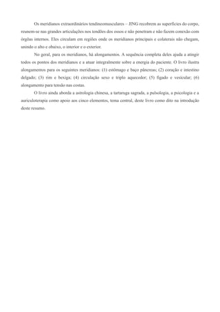 Os meridianos extraordinários tendineomusculares – JING recobrem as superficies do corpo,
reunem-se nas grandes articulações nos tendões dos ossos e não penetram e não fazem conexão com
órgõas internos. Eles circulam em regiões onde os meridianos principais e colaterais não chegam,
unindo o alto e obaixo, o interior e o exterior.
No geral, para os meridianos, há alongamentos. A sequência completa deles ajuda a atingir
todos os pontos dos meridianos e a atuar integralmente sobre a energia do paciente. O livro ilustra
alongamentos para os seguintes meridianos: (1) estômago e baço pâncreas; (2) coração e intestino
delgado; (3) rim e bexiga; (4) circulação sexo e triplo aquecedor; (5) figado e vesícular; (6)
alongamento para tensão nas costas.
O livro ainda aborda a astrologia chinesa, a tartaruga sagrada, a pulsologia, a psicologia e a
auriculoterapia como apoio aos cinco elementos, tema central, deste livro como dito na introdução
deste resumo.
 