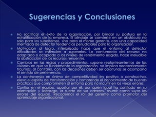 









No sacrificar el éxito de la organización, por blindar su postura en la

estratificación de la empresa. El blindaje se convierte en un obstáculo no
solo para los subalternos, sino para el mismo gerente, con una capacidad
mermada de detectar tendencias perjudiciales para la organización.
Motivación al logro, interiorizado hace que el entorno al detectar
dificultades se estimulen a superarlas. La contumacia del recurso no
adaptado o acoplado a los niveles de rendimiento exigido, hace ineludible
la abstracción de los recursos renuentes.
Cambios en las reglas y procedimientos, supone replanteamientos de las
visiones en que se fundamenta la organización, no implica necesariamente
traumas, al contrario, con las decisiones deben ser oportunas se acompaña
el sentido de pertenencia.
La controversia en ánimo de competitividad en positivo o constructiva,
eleva el espíritu de transformación y comprende el conocimiento de buenas
prácticas que comprometen al entorno para no incurrir en los viejos errores.
Confiar en el equipo, apostar por él, por quien igual ha confiado en su
orientación y liderazgo, la suerte de sus carreras. Asumir como suyos los
errores del equipo. Recodemos el rol del gerente como promotor del
aprendizaje organizacional.

 