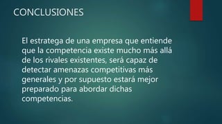 CONCLUSIONES
El estratega de una empresa que entiende
que la competencia existe mucho más allá
de los rivales existentes, será capaz de
detectar amenazas competitivas más
generales y por supuesto estará mejor
preparado para abordar dichas
competencias.
 