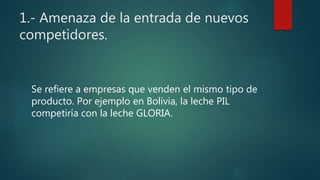 1.- Amenaza de la entrada de nuevos
competidores.
Se refiere a empresas que venden el mismo tipo de
producto. Por ejemplo en Bolivia, la leche PIL
competiría con la leche GLORIA.
 