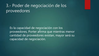 3.- Poder de negociación de los
proveedores
Es la capacidad de negociación con los
proveedores, Porter afirma que mientras menor
cantidad de proveedores existan, mayor será su
capacidad de negociación.
 