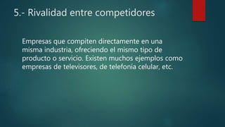 5.- Rivalidad entre competidores
Empresas que compiten directamente en una
misma industria, ofreciendo el mismo tipo de
producto o servicio. Existen muchos ejemplos como
empresas de televisores, de telefonía celular, etc.
 