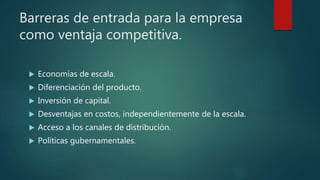 Barreras de entrada para la empresa
como ventaja competitiva.
 Economías de escala.
 Diferenciación del producto.
 Inversión de capital.
 Desventajas en costos, independientemente de la escala.
 Acceso a los canales de distribución.
 Políticas gubernamentales.
 