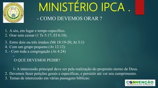 MINISTÉRIO IPCA .
1. A sós, em lugar e tempo específico.
2. Orar sem cessar (1 Ts 5:17; Ef 6:18).
3. Entre dois ou três irmãos (Mt 18:19-20; At 3:1)
4. Com um grupo pequeno (At 12:12)
5. - Com toda a congregação (At 4:24)
-
O QUE DEVEMOS PEDIR?
1- A intercessão principal deve ser pela realização do propósito eterno de Deus.
2. Devemos fazer petições gerais e específicas, e persistir até ver seu cumprimento.
3. Temas de intercessão em várias passagens bíblicas:
- COMO DEVEMOS ORAR ?
 