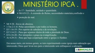 MINISTÉRIO IPCA .
* Mt 9:38 - Envio de obreiros.
* 1 Tm 2:1-4- Pelas autoridades e por todos os homens.
* Ef 1:16-19 - Por espírito de sabedoria e de revelação.
* Ef 3:14-21 - Para que sejamos cheios de toda a plenitude de Deus.
* Ef 6:18-20 - Por intrepidez e graça na evangelização.
* At 4:29-31 - Para que haja cooperação entre a igreja e o Senhor.
Em nosso meio, em termos gerais, se tem experimentado como igreja mais adoração que
intercessão; Deus quer levar-nos para a intercessão sem enfraquecer a adoração.
> Jo 17 - Santidade, unidade e quantidade.
Mt 6:9-13 - A extensão do Reino, necessidades materiais,confissão e
proteção do mal.
 
