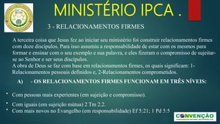 MINISTÉRIO IPCA .
A terceira coisa que Jesus fez ao iniciar seu ministério foi construir relacionamentos firmes
com doze discípulos. Para isso assumiu a responsabilidade de estar com os mesmos para
formar e ensinar com o seu exemplo e sua palavra, e eles fizeram o compromisso de sujeitar-
se ao Senhor e ser seus discípulos.
A obra de Deus se faz com base em relacionamentos firmes, os quais significam: 1-
Relacionamentos pessoais definidos e, 2-Relacionamentos comprometidos.
A) - OS RELACIONAMENTOS FIRMES FUNCIONAM EM TRÊS NÍVEIS:
* Com pessoas mais experientes (em sujeição e compromisso).
* Com iguais (em sujeição mútua) 2 Tm 2.2.
* Com mais novos no Evangelho (em responsabilidade) Ef 5:21; 1 Pd 5:5
3 - RELACIONAMENTOS FIRMES
 