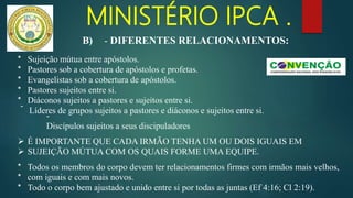 MINISTÉRIO IPCA .
* Sujeição mútua entre apóstolos.
* Pastores sob a cobertura de apóstolos e profetas.
* Evangelistas sob a cobertura de apóstolos.
* Pastores sujeitos entre si.
* Diáconos sujeitos a pastores e sujeitos entre si.
-
Líderes de grupos sujeitos a pastores e diáconos e sujeitos entre si.
-
Discípulos sujeitos a seus discipuladores
 É IMPORTANTE QUE CADA IRMÃO TENHA UM OU DOIS IGUAIS EM
 SUJEIÇÃO MÚTUA COM OS QUAIS FORME UMA EQUIPE.
* Todos os membros do corpo devem ter relacionamentos firmes com irmãos mais velhos,
* com iguais e com mais novos.
* Todo o corpo bem ajustado e unido entre si por todas as juntas (Ef 4:16; Cl 2:19).
B) - DIFERENTES RELACIONAMENTOS:
 