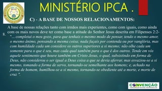 MINISTÉRIO IPCA .
A base de nossas relações tanto com irmãos mais experientes, como com iguais, como ainda
com os mais novos deve ter como base a atitude do Senhor Jesus descrita em Filipenses 2:2-
8.
"... completai o meu gozo, para que tenhais o mesmo modo de pensar, tendo o mesmo amor,
o mesmo ânimo, pensando a mesma coisa; nada façais por contenda ou por vanglória, mas
com humildade cada um considere os outros superiores a si mesmo; não olhe cada um
somente para o que é seu, mas cada qual também para o que é dos outros. Tende em vós
aquele sentimento que houve também em Cristo Jesus, o qual, subsistindo em forma de
Deus, não considerou o ser igual a Deus coisa a que se devia aferrar, mas esvaziou-se a si
mesmo, tomando a forma de servo, tornando-se semelhante aos homens; e, achado na
forma de homem, humilhou-se a si mesmo, tornando-se obediente até a morte, e morte de
cruz ".
C) - A BASE DE NOSSOS RELACIONAMENTOS:
 