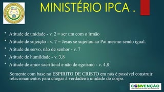 MINISTÉRIO IPCA .
* Atitude de unidade - v. 2 = ser um com o irmão
* Atitude de sujeição - v. 7 = Jesus se sujeitou ao Pai mesmo sendo igual.
* Atitude de servo, não de senhor - v. 7
* Atitude de humildade - v. 3,8
* Atitude de amor sacrificial e não de egoísmo - v. 4,8
Somente com base no ESPIRITO DE CRISTO em nós é possível construir
relacionamentos para chegar à verdadeira unidade do corpo.
 