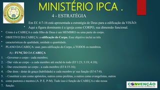 MINISTÉRIO IPCA .
* Cristo é a CABEÇA e cada filho de Deus é um MEMBRO ou uma parte do corpo.
* OBJETIVO DA CABEÇA: a edificação do Corpo. Esse objetivo inclui as três
* características de qualidade, unidade e quantidade.
* PLANO DA CABEÇA: usar, para edificação do Corpo, a TODOS os membros.
A) - FUNÇÃO DA CABEÇA
1. - Governar o corpo - cada membro;
2. - Dar vida ao corpo - a cada membro até enchê-lo todo (Ef 1:23; 3:19; 4:10);
3. - Dar crescimento ao corpo - a cada membro (Ef 4:15-16);
4. - Dar dons - dotar de graça (habilidade) a cada membro p/ sua função (Ef 4:7-8).
5. - Constituir a uns como apóstolos, outros como profetas, a outros como evangelistas, outros
6. como pastores e mestres (A. P. E. P-M). Tudo isso é função da CABEÇA e não nossa
7. função.
4 - ESTRATÉGIA
Em Ef. 4:7-16 está apresentada a estratégia de Deus para a edificação da VISÃO:
* Aqui a figura dominante é a igreja como CORPO, sua dimensão funcional.
 